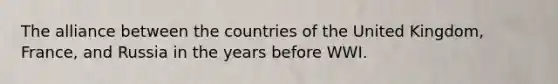 The alliance between the countries of the United Kingdom, France, and Russia in the years before WWI.