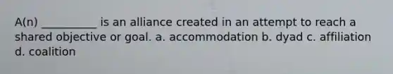 A(n) __________ is an alliance created in an attempt to reach a shared objective or goal. a. accommodation b. dyad c. affiliation d. coalition
