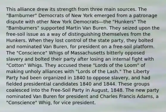 This alliance drew its strength from three main sources. The "Barnburner" Democrats of New York emerged from a patronage dispute with other New York Democrats—the "Hunkers" The "Barnburners" supported Martin Van Buren. They seized upon the free-soil issue as a way of distinguishing themselves from the Hunkers. When they lost control of the state party, they bolted and nominated Van Buren, for president on a free-soil platform. The "Conscience" Whigs of Massachusetts bitterly opposed slavery and bolted their party after losing an internal fight with "Cotton" Whigs. They accused these "Lords of the Loom" of making unholy alliances with "Lords of the Lash." The Liberty Party had been organized in 1840 to oppose slavery, and had fielded presidential candidates 1840 and 1844. These groups coalesced into the Free-Soil Party in August, 1848. The new party nominated Van Buren for president and Charles Francis Adams, a "Conscience" Whig, for vice president.