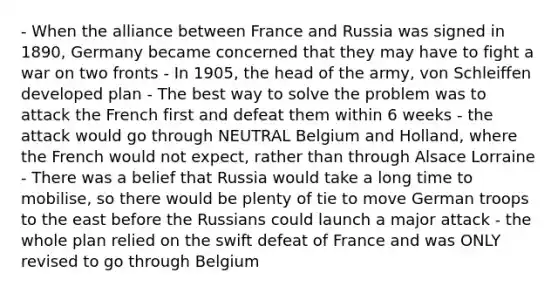 - When the alliance between France and Russia was signed in 1890, Germany became concerned that they may have to fight a war on two fronts - In 1905, the head of the army, von Schleiffen developed plan - The best way to solve the problem was to attack the French first and defeat them within 6 weeks - the attack would go through NEUTRAL Belgium and Holland, where the French would not expect, rather than through Alsace Lorraine - There was a belief that Russia would take a long time to mobilise, so there would be plenty of tie to move German troops to the east before the Russians could launch a major attack - the whole plan relied on the swift defeat of France and was ONLY revised to go through Belgium