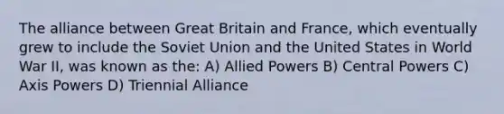 The alliance between Great Britain and France, which eventually grew to include the Soviet Union and the United States in World War II, was known as the: A) Allied Powers B) Central Powers C) Axis Powers D) Triennial Alliance