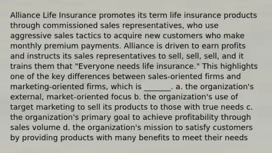 Alliance Life Insurance promotes its term life insurance products through commissioned sales representatives, who use aggressive sales tactics to acquire new customers who make monthly premium payments. Alliance is driven to earn profits and instructs its sales representatives to sell, sell, sell, and it trains them that "Everyone needs life insurance." This highlights one of the key differences between sales-oriented firms and marketing-oriented firms, which is _______. a. the organization's external, market-oriented focus b. the organization's use of target marketing to sell its products to those with true needs c. the organization's primary goal to achieve profitability through sales volume d. the organization's mission to satisfy customers by providing products with many benefits to meet their needs