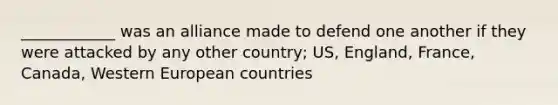 ____________ was an alliance made to defend one another if they were attacked by any other country; US, England, France, Canada, Western European countries