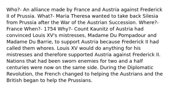 Who?- An alliance made by France and Austria against Frederick II of Prussia. What?- Maria Theresa wanted to take back Silesia from Prussia after the War of the Austrian Succession. Where?- France When?- 1754 Why?- Count Kaunitz of Austria had convinced Louis XV's mistresses, Madame Du Pompadour and Madame Du Barrie, to support Austria because Frederick II had called them whores. Louis XV would do anything for his mistresses and therefore supported Austria against Frederick II. Nations that had been sworn enemies for two and a half centuries were now on the same side. During the Diplomatic Revolution, the French changed to helping the Austrians and the British began to help the Prussians.