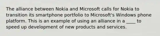 The alliance between Nokia and Microsoft calls for Nokia to transition its smartphone portfolio to Microsoft's Windows phone platform. This is an example of using an alliance in a ____ to speed up development of new products and services.