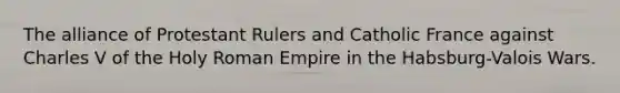 The alliance of Protestant Rulers and Catholic France against Charles V of the Holy Roman Empire in the Habsburg-Valois Wars.