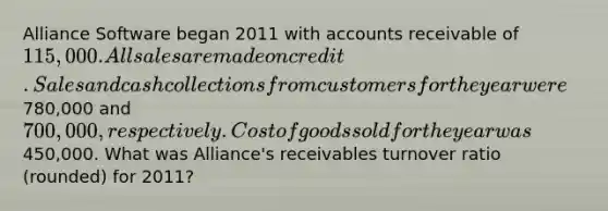 Alliance Software began 2011 with accounts receivable of 115,000. All sales are made on credit. Sales and cash collections from customers for the year were780,000 and 700,000, respectively. Cost of goods sold for the year was450,000. What was Alliance's receivables turnover ratio (rounded) for 2011?