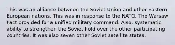 This was an alliance between the Soviet Union and other Eastern European nations. This was in response to the NATO. The Warsaw Pact provided for a unified military command. Also, systematic ability to strengthen the Soviet hold over the other participating countries. It was also seven other Soviet satellite states.