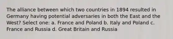 The alliance between which two countries in 1894 resulted in Germany having potential adversaries in both the East and the West? Select one: a. France and Poland b. Italy and Poland c. France and Russia d. Great Britain and Russia