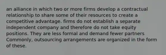 an alliance in which two or more firms develop a contractual relationship to share some of their resources to create a competitive advantage. firms do not establish a separate independent company and therefore do not take equity positions. They are less formal and demand fewer partners Commonly, outsourcing arrangements are organized in the form of these.