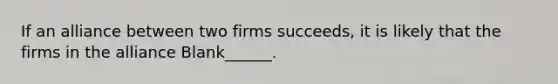 If an alliance between two firms succeeds, it is likely that the firms in the alliance Blank______.