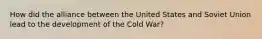 How did the alliance between the United States and Soviet Union lead to the development of the Cold War?