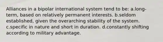 Alliances in a bipolar international system tend to be: a.long-term, based on relatively permanent interests. b.seldom established, given the overarching stability of the system. c.specific in nature and short in duration. d.constantly shifting according to military advantage.