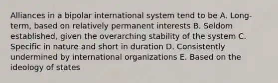 Alliances in a bipolar international system tend to be A. Long-term, based on relatively permanent interests B. Seldom established, given the overarching stability of the system C. Specific in nature and short in duration D. Consistently undermined by international organizations E. Based on the ideology of states