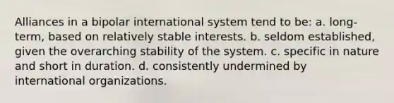 Alliances in a bipolar international system tend to be: a. long-term, based on relatively stable interests. b. seldom established, given the overarching stability of the system. c. specific in nature and short in duration. d. consistently undermined by international organizations.