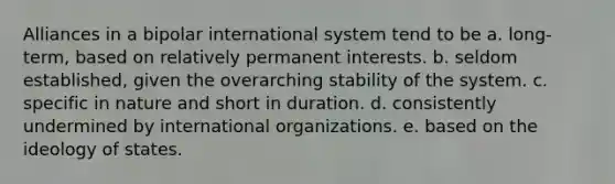 Alliances in a bipolar international system tend to be a. long-term, based on relatively permanent interests. b. seldom established, given the overarching stability of the system. c. specific in nature and short in duration. d. consistently undermined by international organizations. e. based on the ideology of states.