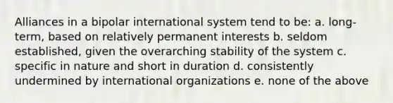 Alliances in a bipolar international system tend to be: a. long-term, based on relatively permanent interests b. seldom established, given the overarching stability of the system c. specific in nature and short in duration d. consistently undermined by international organizations e. none of the above