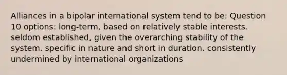 Alliances in a bipolar international system tend to be: Question 10 options: long-term, based on relatively stable interests. seldom established, given the overarching stability of the system. specific in nature and short in duration. consistently undermined by international organizations