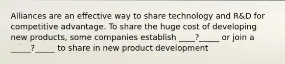 Alliances are an effective way to share technology and R&D for competitive advantage. To share the huge cost of developing new products, some companies establish ____?_____ or join a _____?_____ to share in new product development