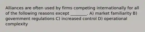 Alliances are often used by firms competing internationally for all of the following reasons except ________. A) market familiarity B) government regulations C) increased control D) operational complexity