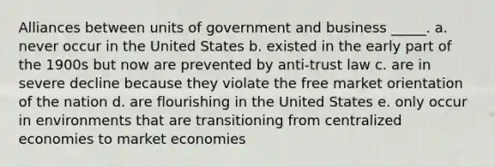 Alliances between units of government and business _____. a. never occur in the United States b. existed in the early part of the 1900s but now are prevented by anti-trust law c. are in severe decline because they violate the free market orientation of the nation d. are flourishing in the United States e. only occur in environments that are transitioning from centralized economies to market economies