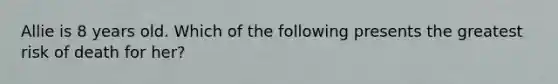 Allie is 8 years old. Which of the following presents the greatest risk of death for her?