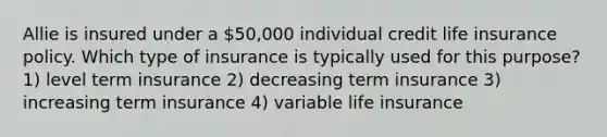 Allie is insured under a 50,000 individual credit life insurance policy. Which type of insurance is typically used for this purpose? 1) level term insurance 2) decreasing term insurance 3) increasing term insurance 4) variable life insurance