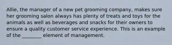 Allie, the manager of a new pet grooming company, makes sure her grooming salon always has plenty of treats and toys for the animals as well as beverages and snacks for their owners to ensure a quality customer service experience. This is an example of the ________ element of management.