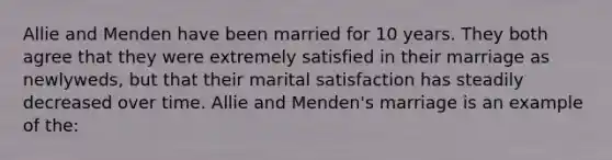 Allie and Menden have been married for 10 years. They both agree that they were extremely satisfied in their marriage as newlyweds, but that their marital satisfaction has steadily decreased over time. Allie and Menden's marriage is an example of the: