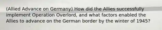 (Allied Advance on Germany) How did the Allies successfully implement Operation Overlord, and what factors enabled the Allies to advance on the German border by the winter of 1945?