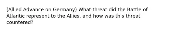 (Allied Advance on Germany) What threat did the Battle of Atlantic represent to the Allies, and how was this threat countered?