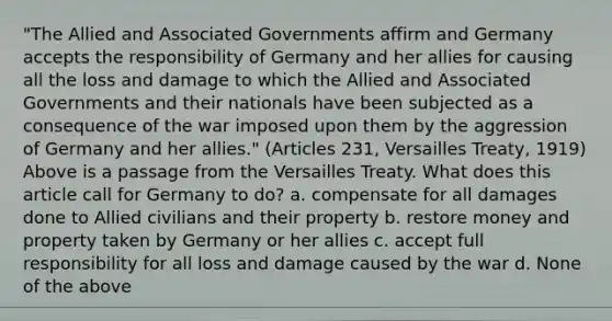 "The Allied and Associated Governments affirm and Germany accepts the responsibility of Germany and her allies for causing all the loss and damage to which the Allied and Associated Governments and their nationals have been subjected as a consequence of the war imposed upon them by the aggression of Germany and her allies." (Articles 231, Versailles Treaty, 1919) Above is a passage from the Versailles Treaty. What does this article call for Germany to do? a. compensate for all damages done to Allied civilians and their property b. restore money and property taken by Germany or her allies c. accept full responsibility for all loss and damage caused by the war d. None of the above