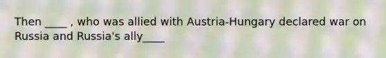 Then ____ , who was allied with Austria-Hungary declared war on Russia and Russia's ally____