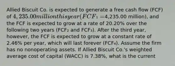 Allied Biscuit Co. is expected to generate a free cash flow (FCF) of 4,235.00 million this year (FCF₁ =4,235.00 million), and the FCF is expected to grow at a rate of 20.20% over the following two years (FCF₂ and FCF₃). After the third year, however, the FCF is expected to grow at a constant rate of 2.46% per year, which will last forever (FCF₄). Assume the firm has no nonoperating assets. If Allied Biscuit Co.'s <a href='https://www.questionai.com/knowledge/koL1NUNNcJ-weighted-average' class='anchor-knowledge'>weighted average</a> cost of capital (WACC) is 7.38%, what is the current