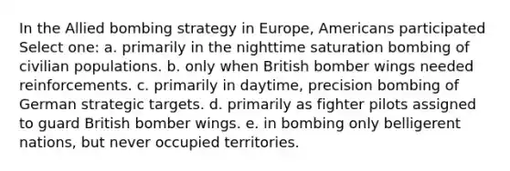 In the Allied bombing strategy in Europe, Americans participated Select one: a. primarily in the nighttime saturation bombing of civilian populations. b. only when British bomber wings needed reinforcements. c. primarily in daytime, precision bombing of German strategic targets. d. primarily as fighter pilots assigned to guard British bomber wings. e. in bombing only belligerent nations, but never occupied territories.