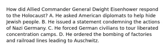 How did Allied Commander General Dwight Eisenhower respond to the Holocaust? A. He asked American diplomats to help hide Jewish people. B. He issued a statement condemning the actions of Nazi Germany. C. He forced German civilians to tour liberated concentration camps. D. He ordered the bombing of factories and railroad lines leading to Auschwitz.