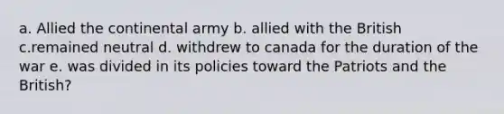 a. Allied the continental army b. allied with the British c.remained neutral d. withdrew to canada for the duration of the war e. was divided in its policies toward the Patriots and the British?