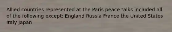 Allied countries represented at the Paris peace talks included all of the following except: England Russia France the United States Italy Japan