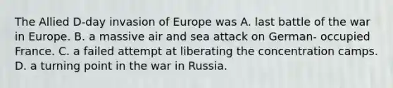 The Allied D-day invasion of Europe was A. last battle of the war in Europe. B. a massive air and sea attack on German- occupied France. C. a failed attempt at liberating the concentration camps. D. a turning point in the war in Russia.