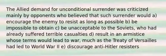 The Allied demand for unconditional surrender was criticized mainly by opponents who believed that such surrender would a) encourage the enemy to resist as long as possible b) be impossible to obtain c) be unacceptable to the Soviets, who had already suffered terrible casualties d) result in an armistice whose terms would lead to war, much as the Treaty of Versailles had led to World War II e) discourage anti-Hitler resisters