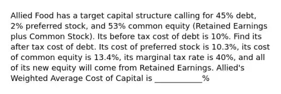 Allied Food has a target capital structure calling for 45% debt, 2% preferred stock, and 53% common equity (Retained Earnings plus Common Stock). Its before tax cost of debt is 10%. Find its after tax cost of debt. Its cost of preferred stock is 10.3%, its cost of common equity is 13.4%, its marginal tax rate is 40%, and all of its new equity will come from Retained Earnings. Allied's Weighted Average Cost of Capital is ____________%