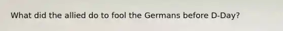 What did the allied do to fool the Germans before D-Day?