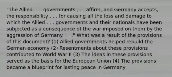 "The Allied . . . governments . . . affirm, and Germany accepts, the responsibility . . . for causing all the loss and damage to which the Allied . . . governments and their nationals have been subjected as a consequence of the war imposed on them by the aggression of Germany. . . ." What was a result of the provisions of this document? (1) Allied governments helped rebuild the German economy (2) Resentments about these provisions contributed to World War II (3) The ideas in these provisions served as the basis for the European Union (4) The provisions became a blueprint for lasting peace in Germany