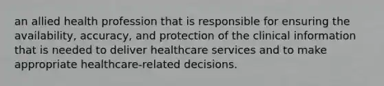 an allied health profession that is responsible for ensuring the availability, accuracy, and protection of the clinical information that is needed to deliver healthcare services and to make appropriate healthcare-related decisions.