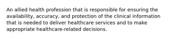 An allied health profession that is responsible for ensuring the availability, accuracy, and protection of the clinical information that is needed to deliver healthcare services and to make appropriate healthcare-related decisions.