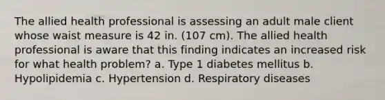 The allied health professional is assessing an adult male client whose waist measure is 42 in. (107 cm). The allied health professional is aware that this finding indicates an increased risk for what health problem? a. Type 1 diabetes mellitus b. Hypolipidemia c. Hypertension d. Respiratory diseases