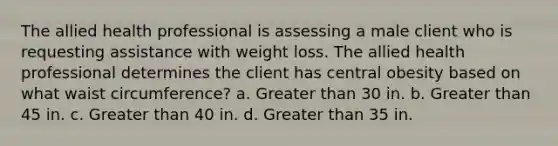 The allied health professional is assessing a male client who is requesting assistance with weight loss. The allied health professional determines the client has central obesity based on what waist circumference? a. Greater than 30 in. b. Greater than 45 in. c. Greater than 40 in. d. Greater than 35 in.