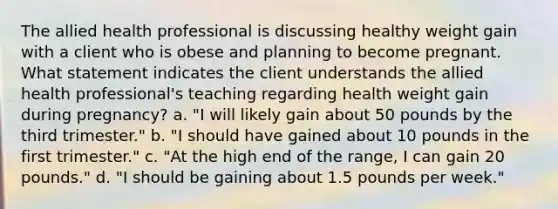 The allied health professional is discussing healthy weight gain with a client who is obese and planning to become pregnant. What statement indicates the client understands the allied health professional's teaching regarding health weight gain during pregnancy? a. "I will likely gain about 50 pounds by the third trimester." b. "I should have gained about 10 pounds in the first trimester." c. "At the high end of the range, I can gain 20 pounds." d. "I should be gaining about 1.5 pounds per week."