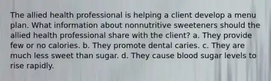 The allied health professional is helping a client develop a menu plan. What information about nonnutritive sweeteners should the allied health professional share with the client? a. They provide few or no calories. b. They promote dental caries. c. They are much less sweet than sugar. d. They cause blood sugar levels to rise rapidly.