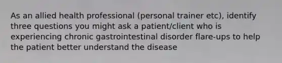 As an allied health professional (personal trainer etc), identify three questions you might ask a patient/client who is experiencing chronic gastrointestinal disorder flare-ups to help the patient better understand the disease